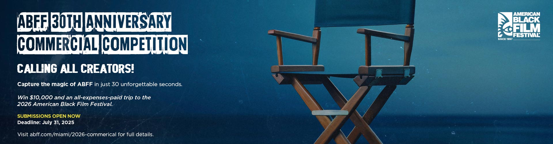 ABFF 30th Anniversary Commercial Competition - Calling all creators! Capture the magic of ABFF in just 30 unforgettable seconds. Win $10,000 and an all-expenses-paid trip to the 2026 American Black Film Festival. SUBMISSIONS OPEN NOW - Deadline July 31, 2025